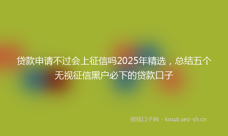 贷款申请不过会上征信吗2025年精选，总结五个无视征信黑户必下的贷款口子