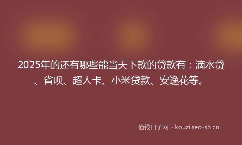 2025年的还有哪些能当天下款的贷款有：滴水贷、省呗、超人卡、小米贷款、安逸花等。