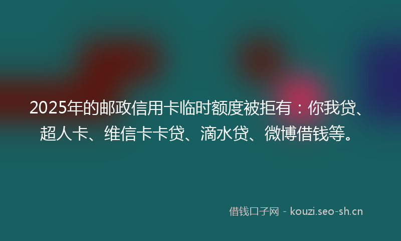 2025年的邮政信用卡临时额度被拒有：你我贷、超人卡、维信卡卡贷、滴水贷、微博借钱等。