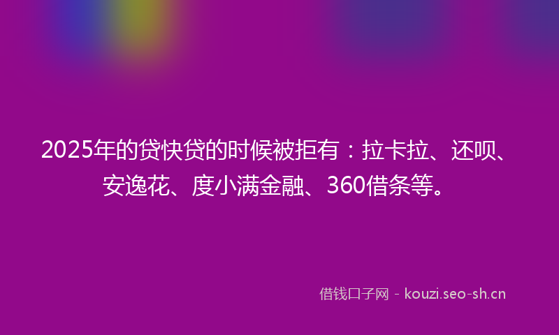 2025年的贷快贷的时候被拒有：拉卡拉、还呗、安逸花、度小满金融、360借条等。