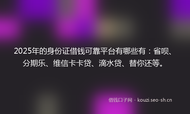2025年的身份证借钱可靠平台有哪些有：省呗、分期乐、维信卡卡贷、滴水贷、替你还等。