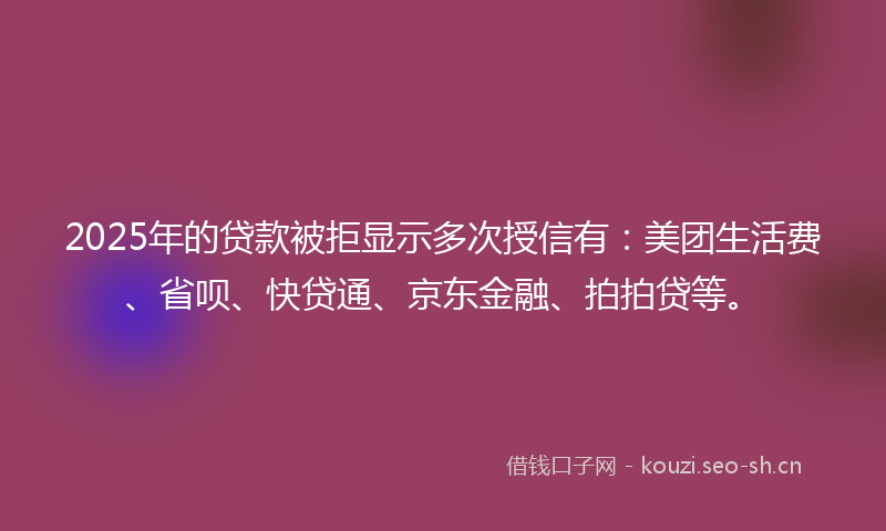 2025年的贷款被拒显示多次授信有：美团生活费、省呗、快贷通、京东金融、拍拍贷等。