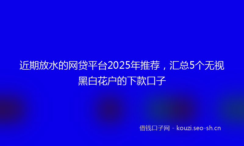 近期放水的网贷平台2025年推荐,汇总5个无视黑白花户的下款口子