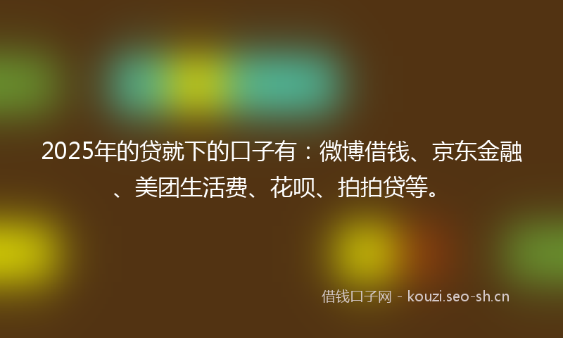 2025年的贷就下的口子有：微博借钱、京东金融、美团生活费、花呗、拍拍贷等。
