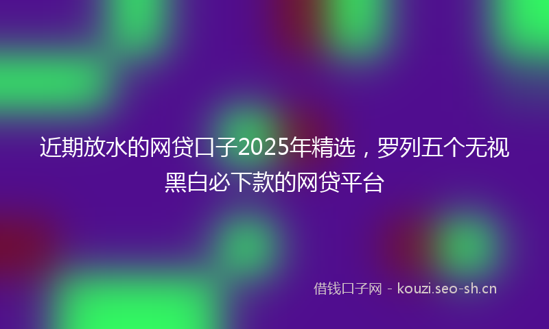 近期放水的网贷口子2025年精选，罗列五个无视黑白必下款的网贷平台