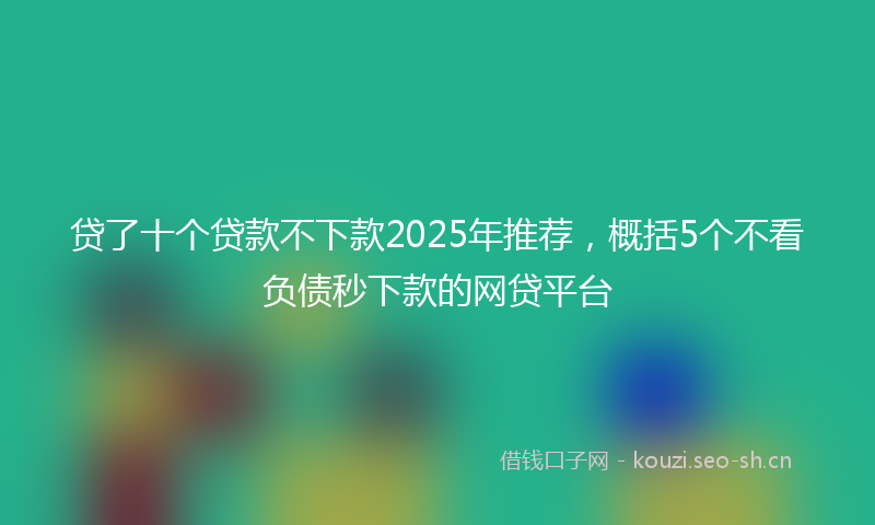 贷了十个贷款不下款2025年推荐，概括5个不看负债秒下款的网贷平台