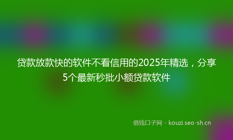贷款放款快的软件不看信用的2025年精选，分享5个最新秒批小额贷款软件