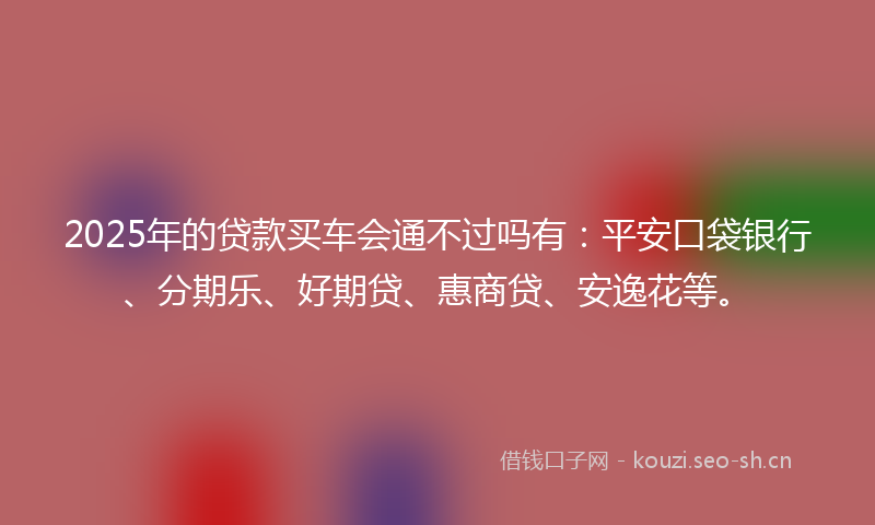 2025年的贷款买车会通不过吗有：平安口袋银行、分期乐、好期贷、惠商贷、安逸花等。