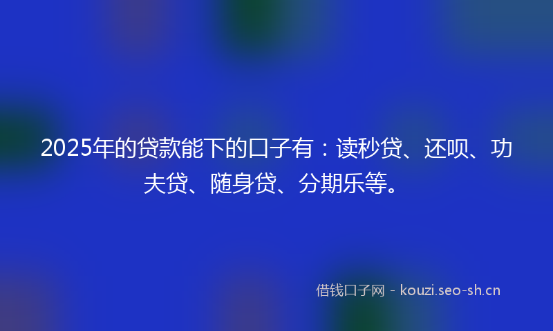 2025年的贷款能下的口子有：读秒贷、还呗、功夫贷、随身贷、分期乐等。