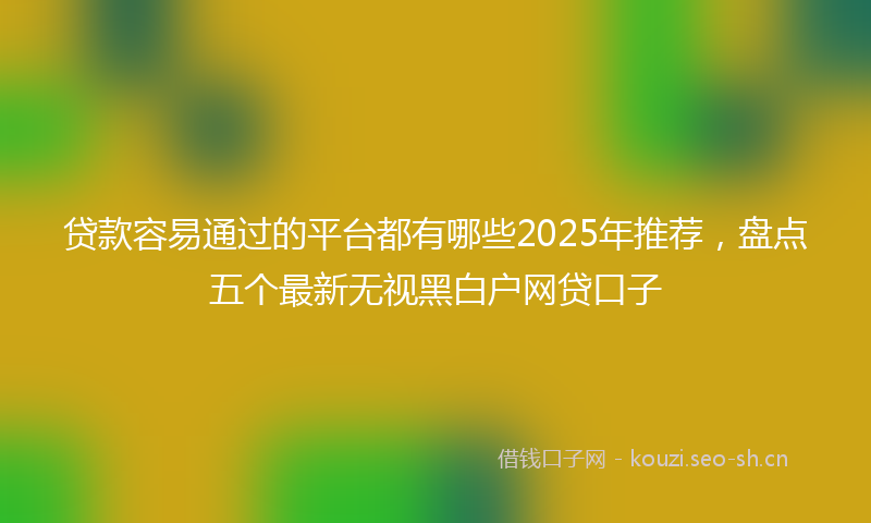 贷款容易通过的平台都有哪些2025年推荐，盘点五个最新无视黑白户网贷口子