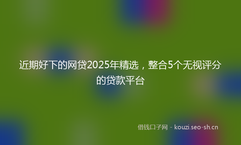 近期好下的网贷2025年精选,整合5个无视评分的贷款平台