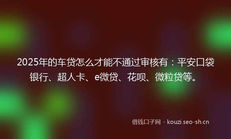 2025年的车贷怎么才能不通过审核有：平安口袋银行、超人卡、e微贷、花呗、微粒贷等。