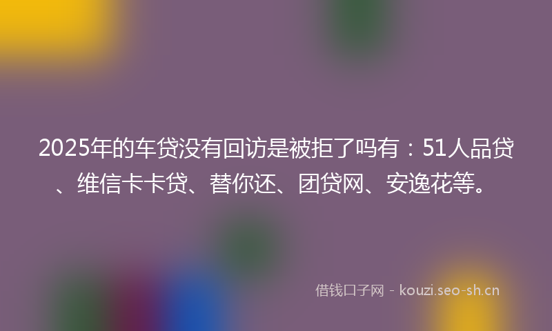 2025年的车贷没有回访是被拒了吗有：51人品贷、维信卡卡贷、替你还、团贷网、安逸花等。