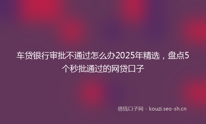 车贷银行审批不通过怎么办2025年精选,盘点5个秒批通过的网贷口子