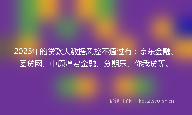2025年的贷款大数据风控不通过有：京东金融、团贷网、中原消费金融、分期乐、你我贷等。