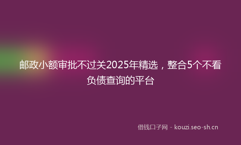 邮政小额审批不过关2025年精选，整合5个不看负债查询的平台
