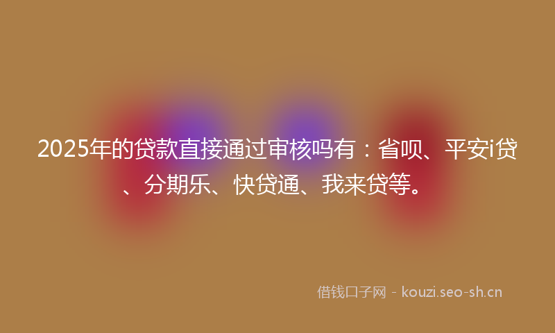 2025年的贷款直接通过审核吗有：省呗、平安i贷、分期乐、快贷通、我来贷等。