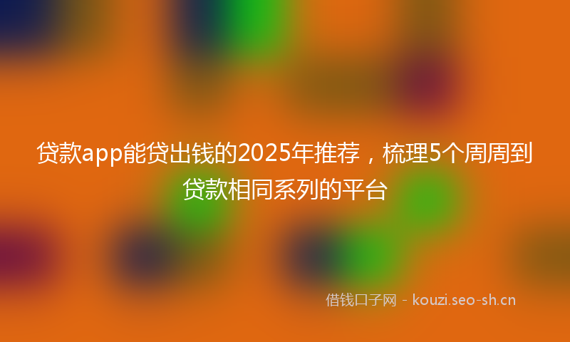 贷款app能贷出钱的2025年推荐，梳理5个周周到贷款相同系列的平台