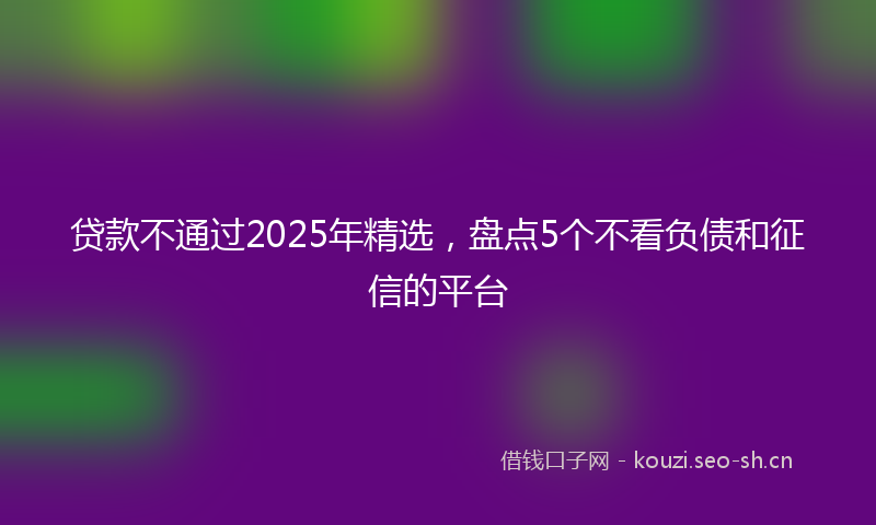 贷款不通过2025年精选，盘点5个不看负债和征信的平台
