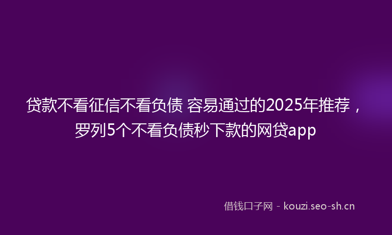 贷款不看征信不看负债 容易通过的2025年推荐，罗列5个不看负债秒下款的网贷app
