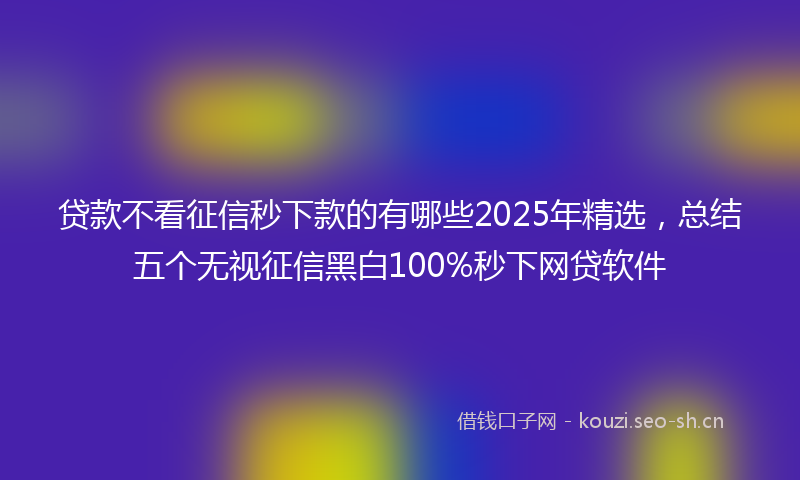 贷款不看征信秒下款的有哪些2025年精选，总结五个无视征信黑白100%秒下网贷软件