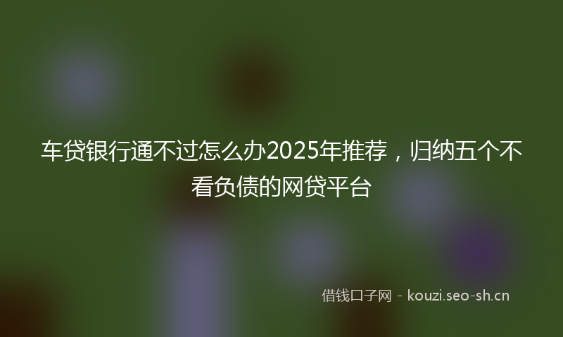 车贷银行通不过怎么办2025年推荐，归纳五个不看负债的网贷平台