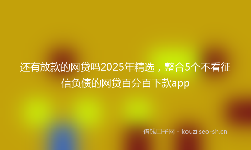 还有放款的网贷吗2025年精选，整合5个不看征信负债的网贷百分百下款app