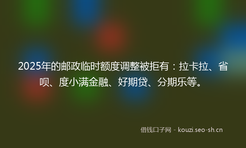 2025年的邮政临时额度调整被拒有：拉卡拉、省呗、度小满金融、好期贷、分期乐等。