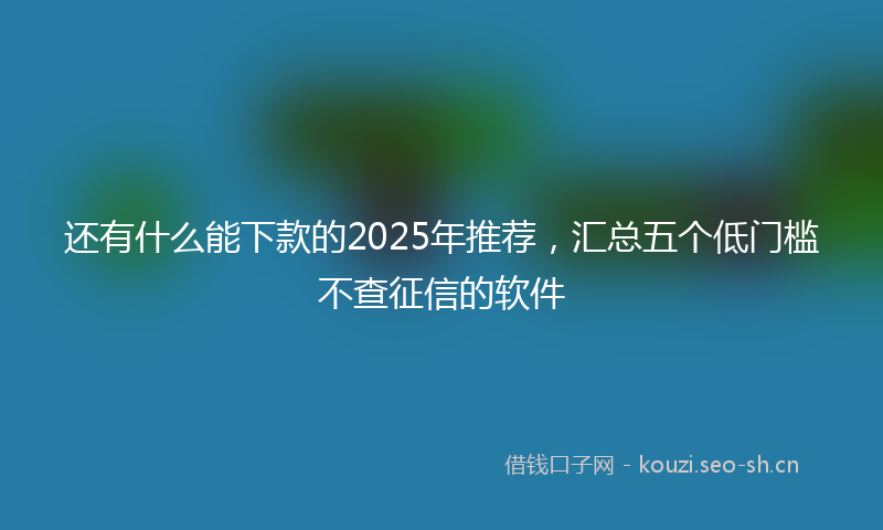 还有什么能下款的2025年推荐,汇总五个低门槛不查征信的软件