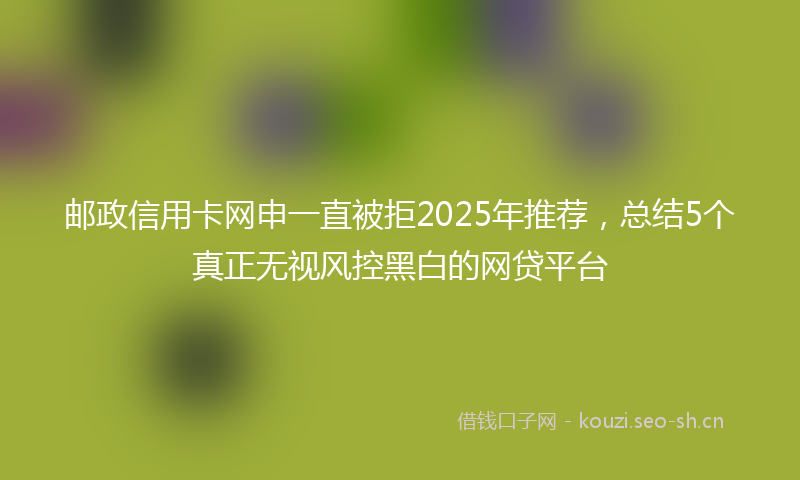 邮政信用卡网申一直被拒2025年推荐，总结5个真正无视风控黑白的网贷平台