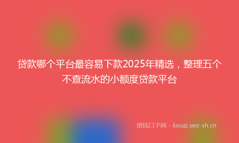 贷款哪个平台最容易下款2025年精选，整理五个不查流水的小额度贷款平台