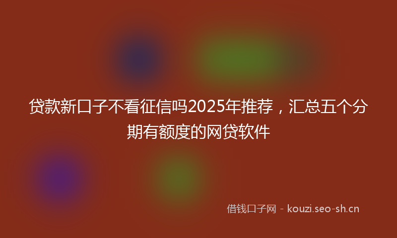 贷款新口子不看征信吗2025年推荐，汇总五个分期有额度的网贷软件