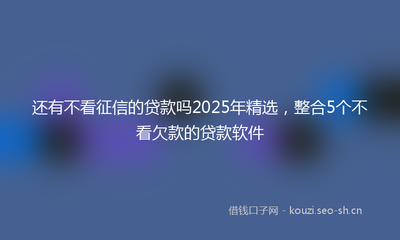 还有不看征信的贷款吗2025年精选，整合5个不看欠款的贷款软件