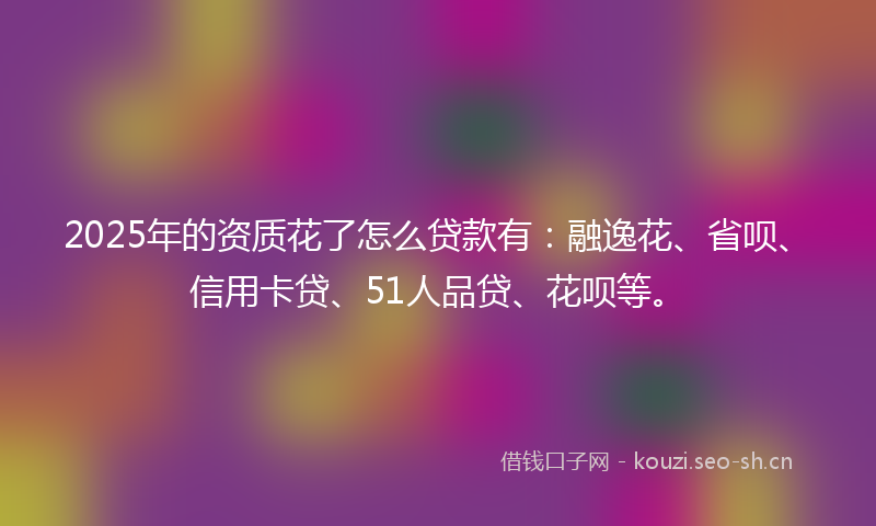 2025年的资质花了怎么贷款有：融逸花、省呗、信用卡贷、51人品贷、花呗等。