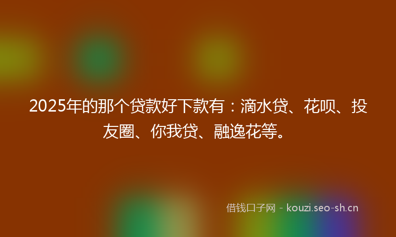 2025年的那个贷款好下款有：滴水贷、花呗、投友圈、你我贷、融逸花等。