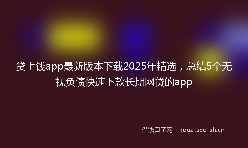 贷上钱app最新版本下载2025年精选，总结5个无视负债快速下款长期网贷的app