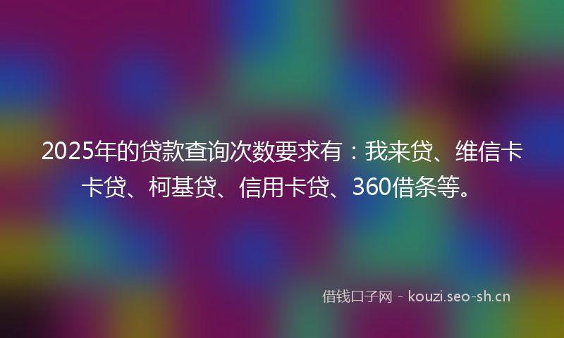 2025年的贷款查询次数要求有：我来贷、维信卡卡贷、柯基贷、信用卡贷、360借条等。
