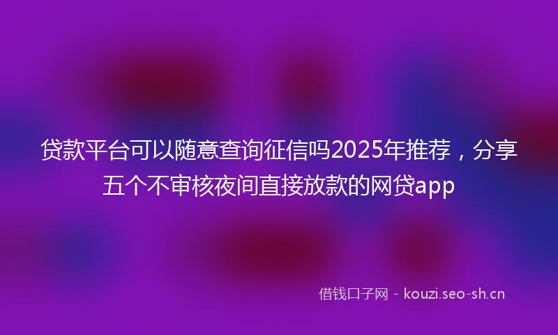 贷款平台可以随意查询征信吗2025年推荐，分享五个不审核夜间直接放款的网贷app