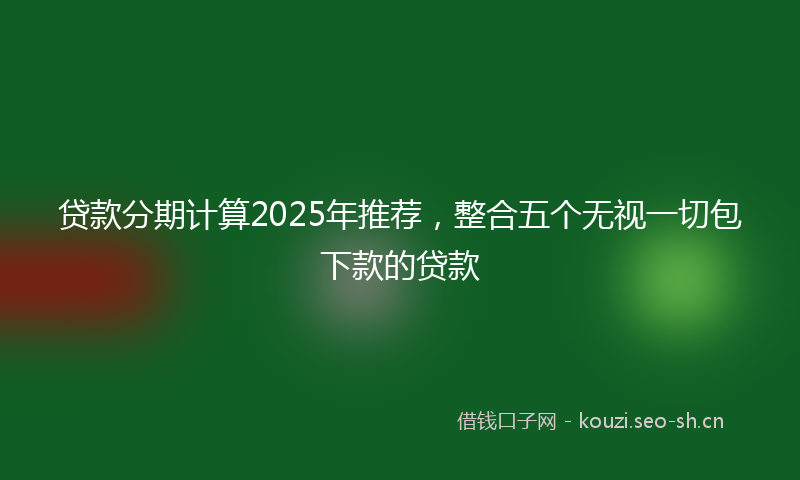 贷款分期计算2025年推荐，整合五个无视一切包下款的贷款