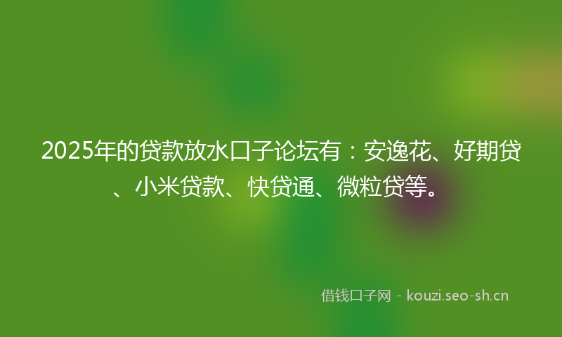2025年的贷款放水口子论坛有：安逸花、好期贷、小米贷款、快贷通、微粒贷等。