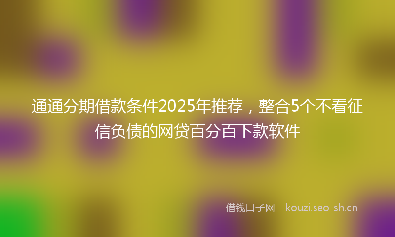 通通分期借款条件2025年推荐，整合5个不看征信负债的网贷百分百下款软件
