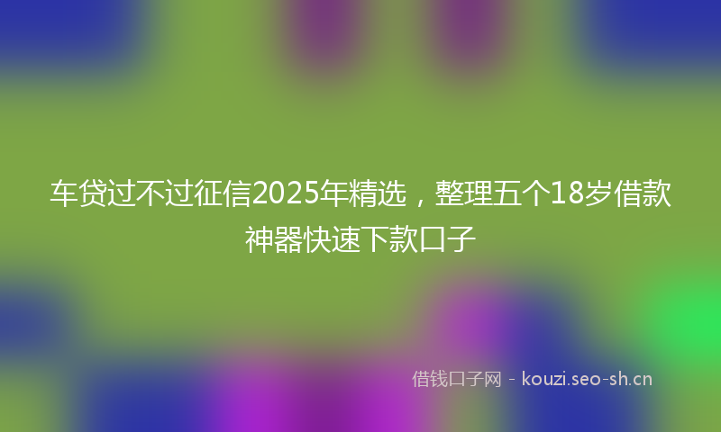 车贷过不过征信2025年精选,整理五个18岁借款神器快速下款口子