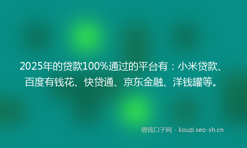 2025年的贷款100%通过的平台有：小米贷款、百度有钱花、快贷通、京东金融、洋钱罐等。