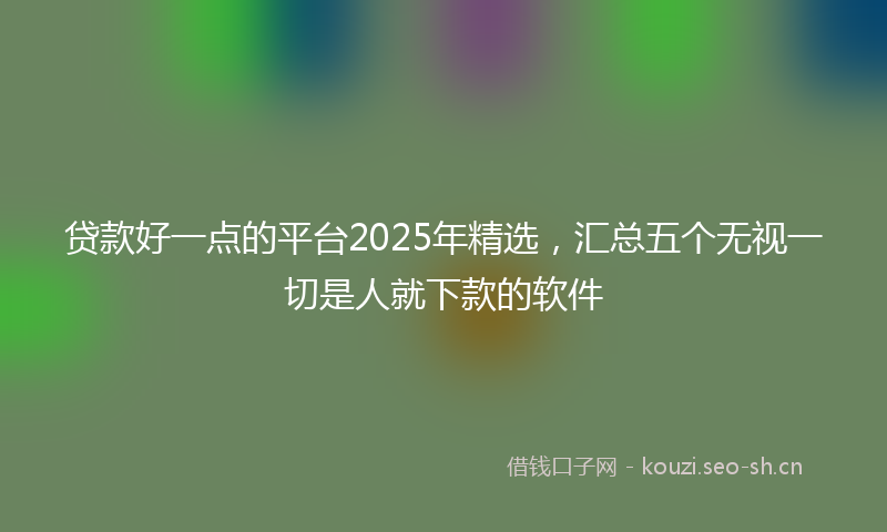 贷款好一点的平台2025年精选，汇总五个无视一切是人就下款的软件