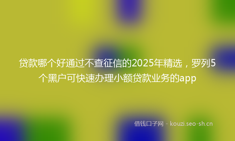 贷款哪个好通过不查征信的2025年精选，罗列5个黑户可快速办理小额贷款业务的app