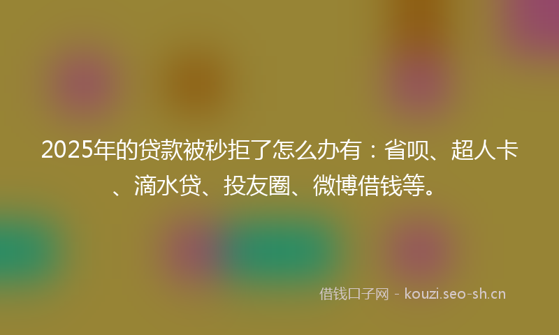 2025年的贷款被秒拒了怎么办有：省呗、超人卡、滴水贷、投友圈、微博借钱等。