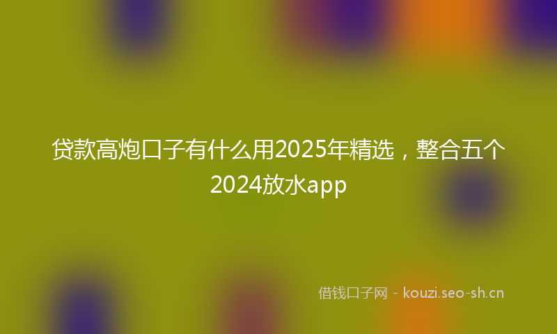 贷款高炮口子有什么用2025年精选，整合五个2024放水app