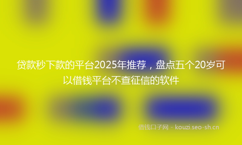贷款秒下款的平台2025年推荐，盘点五个20岁可以借钱平台不查征信的软件