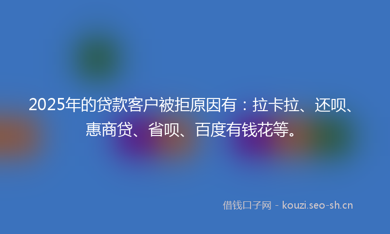 2025年的贷款客户被拒原因有：拉卡拉、还呗、惠商贷、省呗、百度有钱花等。