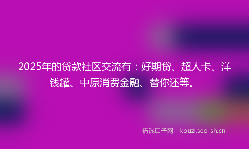 2025年的贷款社区交流有：好期贷、超人卡、洋钱罐、中原消费金融、替你还等。